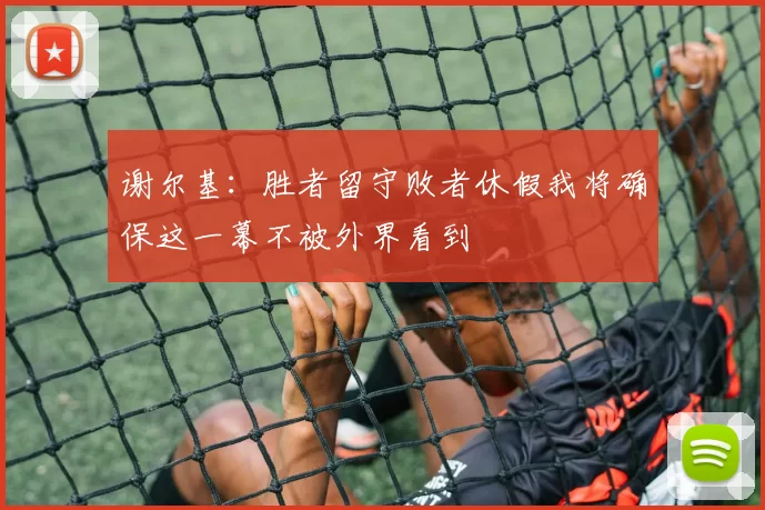 谢尔基：胜者留守败者休假我将确保这一幕不被外界看到